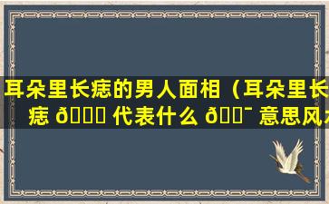 耳朵里长痣的男人面相（耳朵里长痣 🍀 代表什么 🐯 意思风水）